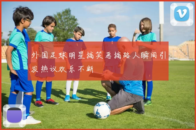 外国足球明星搞笑恶搞路人瞬间引发热议欢乐不断