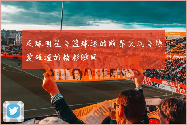 足球明星与篮球迷的跨界交流与热爱碰撞的精彩瞬间