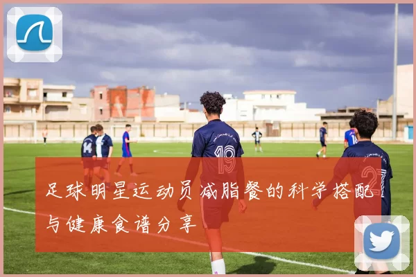 足球明星运动员减脂餐的科学搭配与健康食谱分享