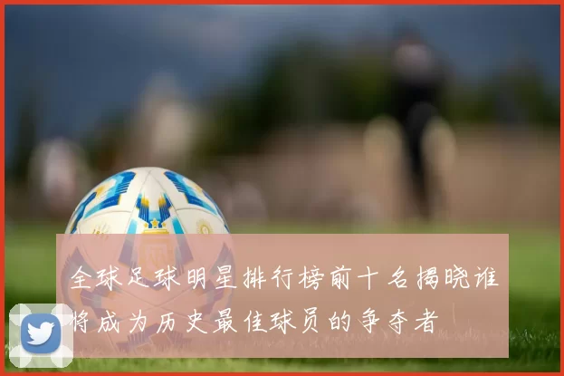 全球足球明星排行榜前十名揭晓谁将成为历史最佳球员的争夺者