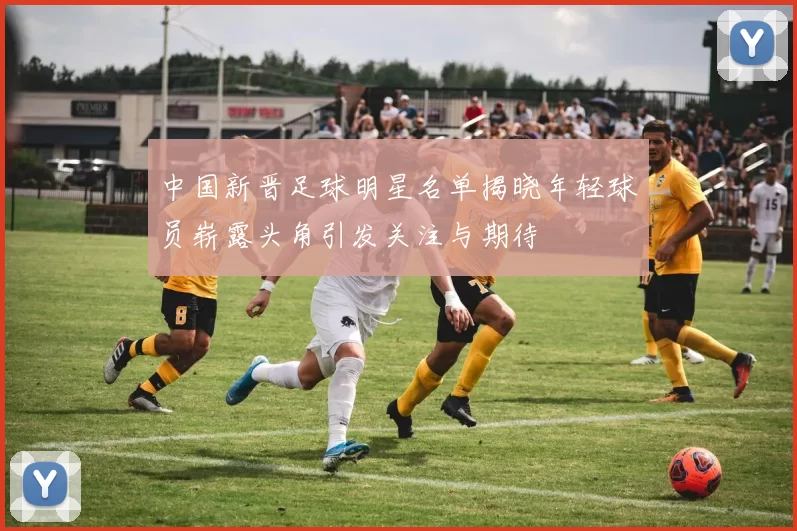 中国新晋足球明星名单揭晓年轻球员崭露头角引发关注与期待