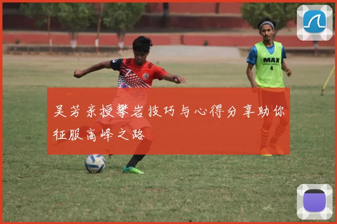 吴芳亲授攀岩技巧与心得分享助你征服高峰之路