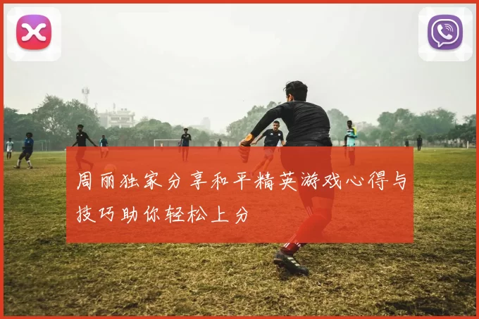 周丽独家分享和平精英游戏心得与技巧助你轻松上分