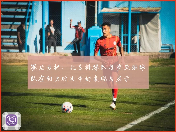 赛后分析：北京排球队与重庆排球队在耐力对决中的表现与启示