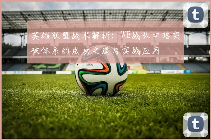 英雄联盟战术解析：WE战队中路突破体系的成功之道与实战应用