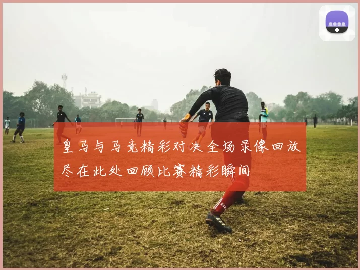 皇马与马竞精彩对决全场录像回放尽在此处回顾比赛精彩瞬间
