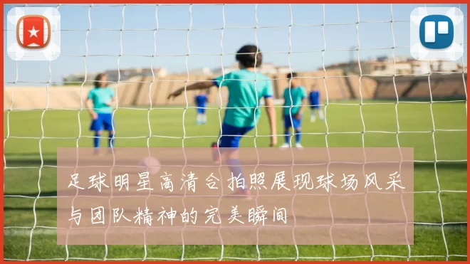 足球明星高清合拍照展现球场风采与团队精神的完美瞬间