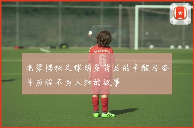 老梁揭秘足球明星背后的辛酸与奋斗历程不为人知的故事