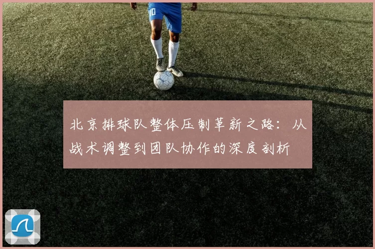 北京排球队整体压制革新之路：从战术调整到团队协作的深度剖析
