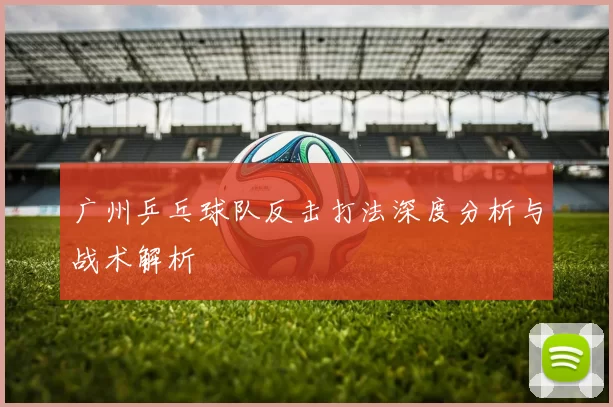 广州乒乓球队反击打法深度分析与战术解析