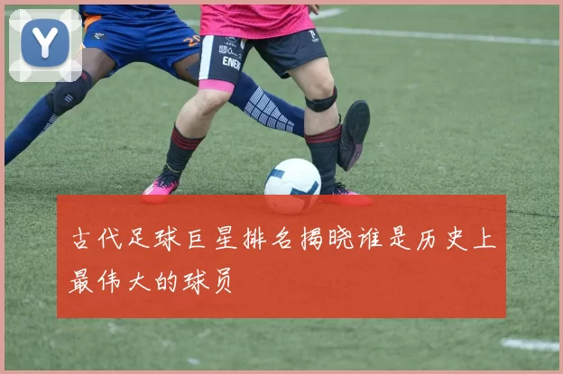 古代足球巨星排名揭晓谁是历史上最伟大的球员
