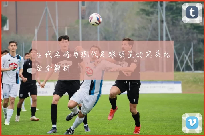 古代名将与现代足球明星的完美结合全解析