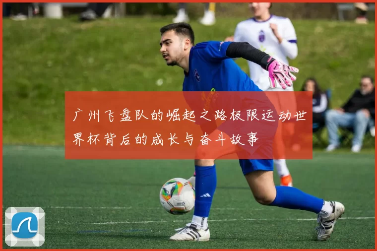 广州飞盘队的崛起之路极限运动世界杯背后的成长与奋斗故事