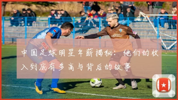中国足球明星年薪揭秘：他们的收入到底有多高与背后的故事