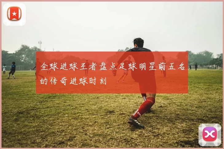 全球进球王者盘点足球明星前五名的传奇进球时刻