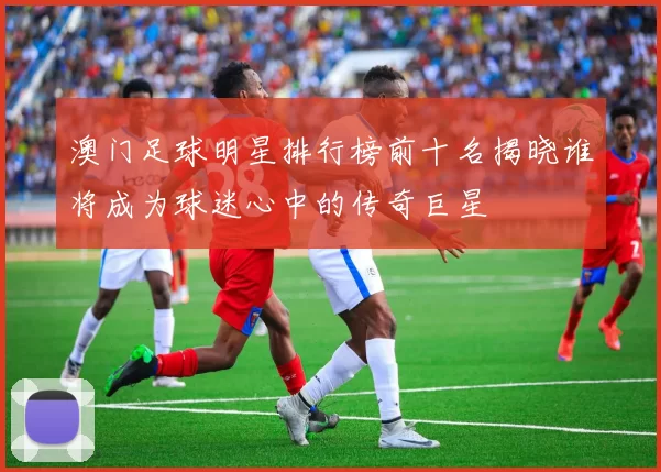 澳门足球明星排行榜前十名揭晓谁将成为球迷心中的传奇巨星