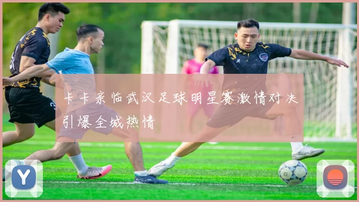 卡卡亲临武汉足球明星赛激情对决引爆全城热情