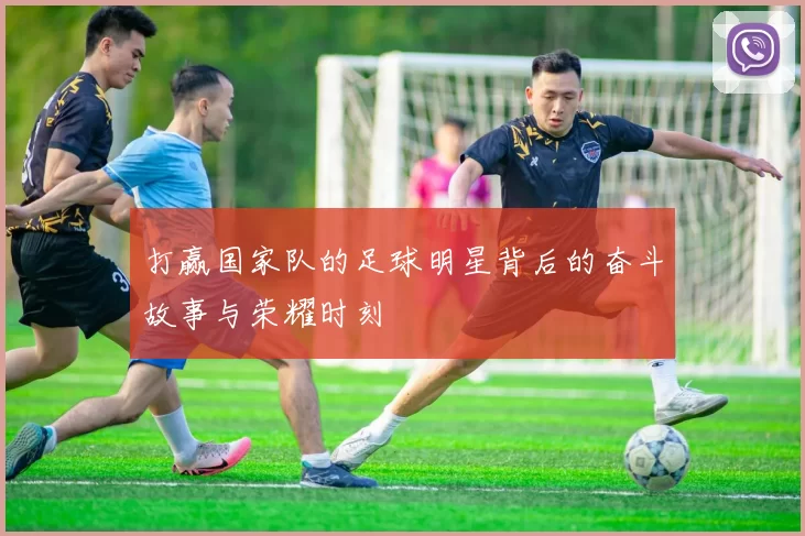 打赢国家队的足球明星背后的奋斗故事与荣耀时刻
