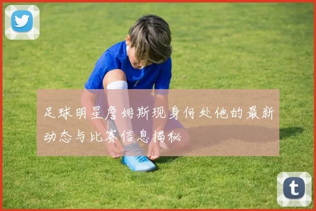 足球明星詹姆斯现身何处他的最新动态与比赛信息揭秘