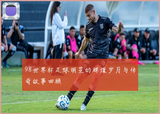 98世界杯足球明星的辉煌岁月与传奇故事回顾