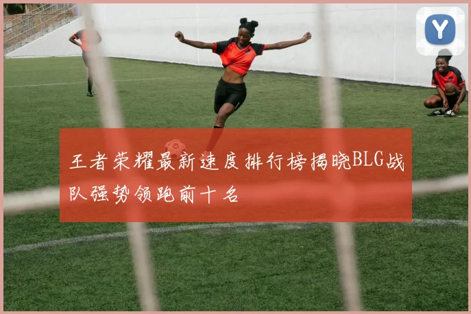 王者荣耀最新速度排行榜揭晓BLG战队强势领跑前十名