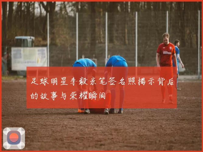 足球明星李毅亲笔签名照揭示背后的故事与荣耀瞬间