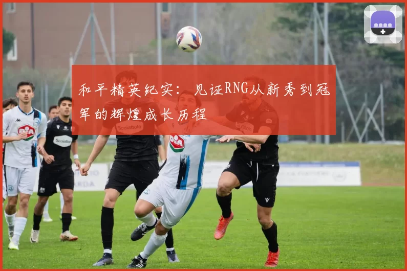 和平精英纪实：见证RNG从新秀到冠军的辉煌成长历程
