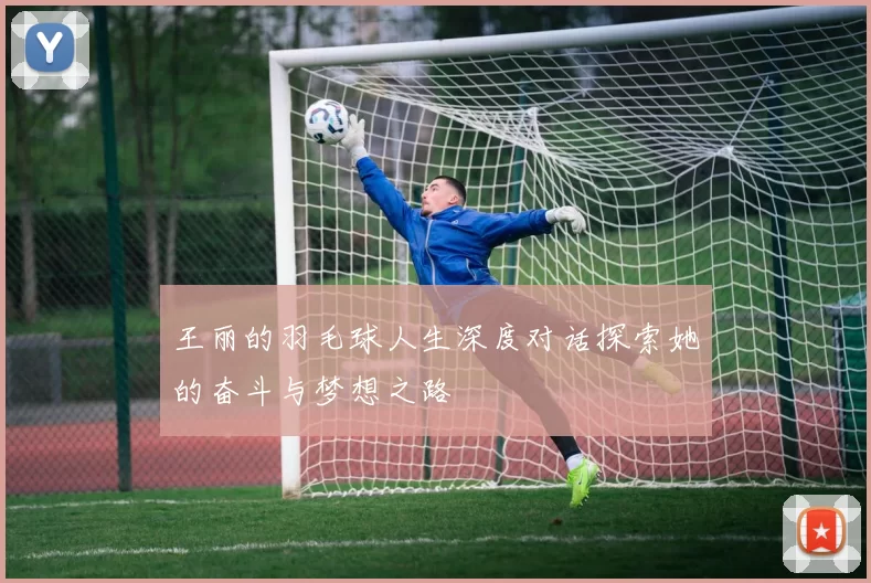 王丽的羽毛球人生深度对话探索她的奋斗与梦想之路
