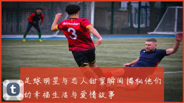 足球明星与恋人甜蜜瞬间揭秘他们的幸福生活与爱情故事