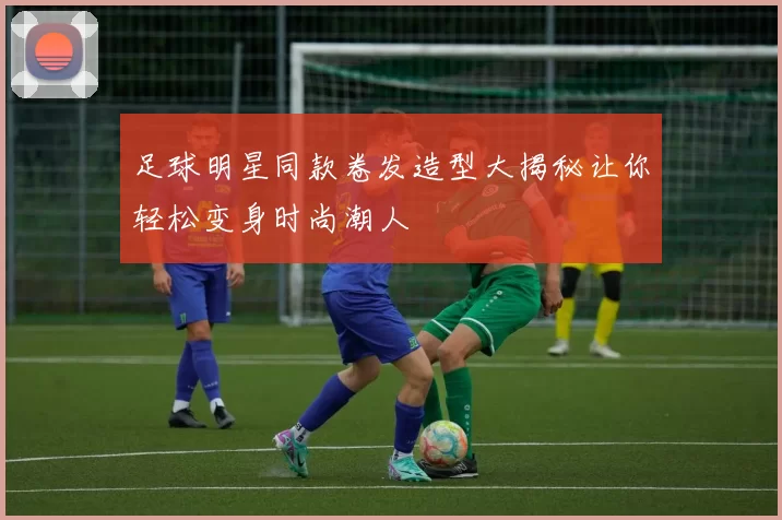 足球明星同款卷发造型大揭秘让你轻松变身时尚潮人