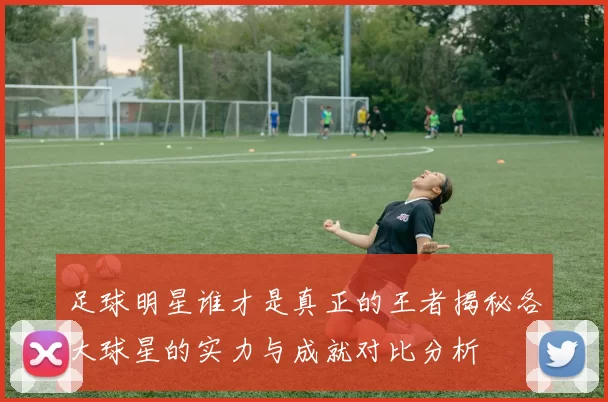 足球明星谁才是真正的王者揭秘各大球星的实力与成就对比分析
