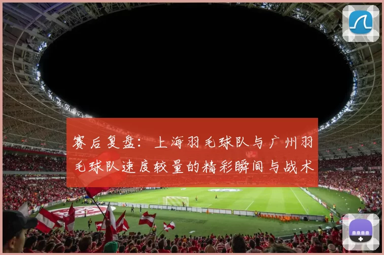 赛后复盘：上海羽毛球队与广州羽毛球队速度较量的精彩瞬间与战术分析