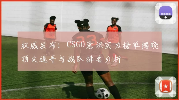 权威发布：CSGO意识实力榜单揭晓顶尖选手与战队排名分析
