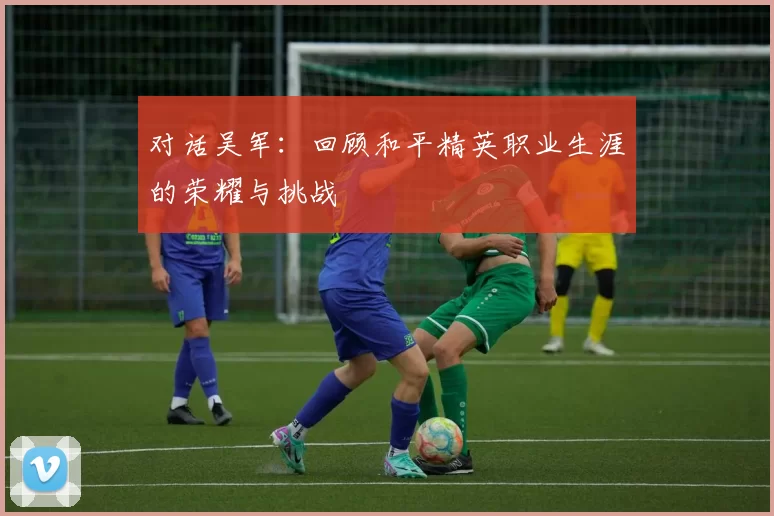对话吴军：回顾和平精英职业生涯的荣耀与挑战