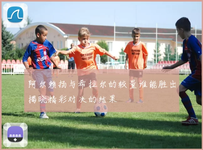 阿尔赖扬与希拉尔的较量谁能胜出揭晓精彩对决的结果