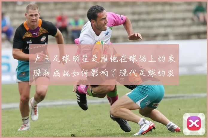 卢卡足球明星是谁他在球场上的表现和成就如何影响了现代足球的发展
