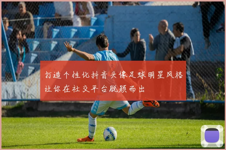 打造个性化抖音头像足球明星风格让你在社交平台脱颖而出