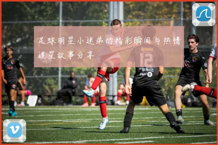 足球明星小迷弟的精彩瞬间与热情追星故事分享