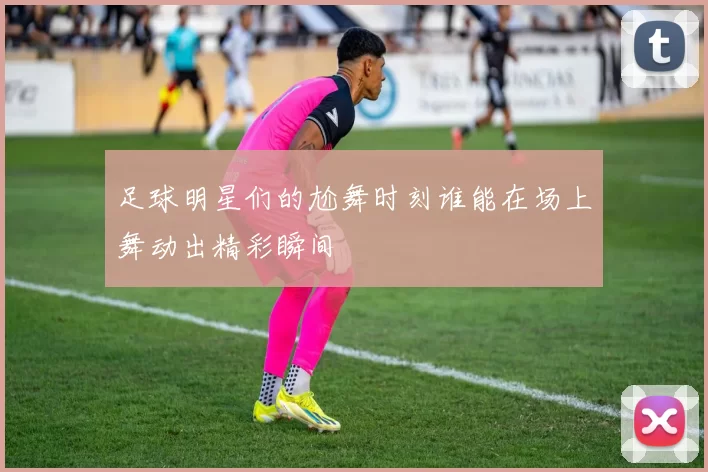 足球明星们的尬舞时刻谁能在场上舞动出精彩瞬间