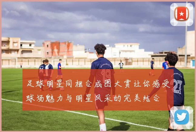 足球明星同框合成图大赏让你感受球场魅力与明星风采的完美结合