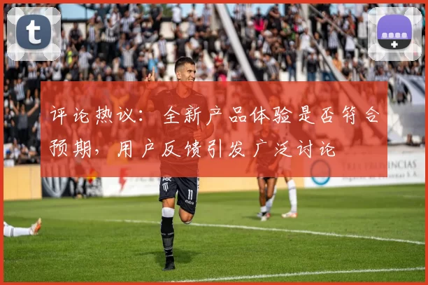 评论热议：全新产品体验是否符合预期，用户反馈引发广泛讨论