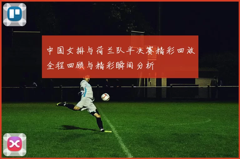 中国女排与荷兰队半决赛精彩回放全程回顾与精彩瞬间分析
