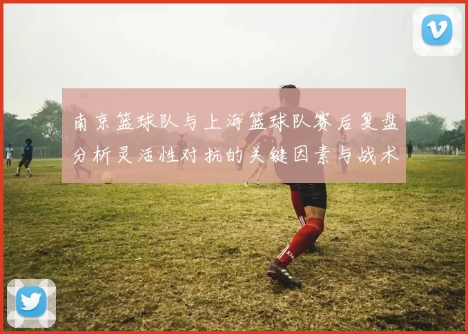 南京篮球队与上海篮球队赛后复盘分析灵活性对抗的关键因素与战术调整