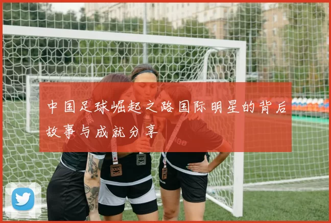 中国足球崛起之路国际明星的背后故事与成就分享