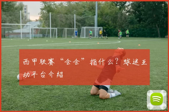 西甲联赛“会会”指什么？球迷互动平台介绍