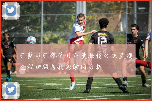 巴萨与巴黎圣日耳曼激情对决直播全程回顾与精彩瞬间分析