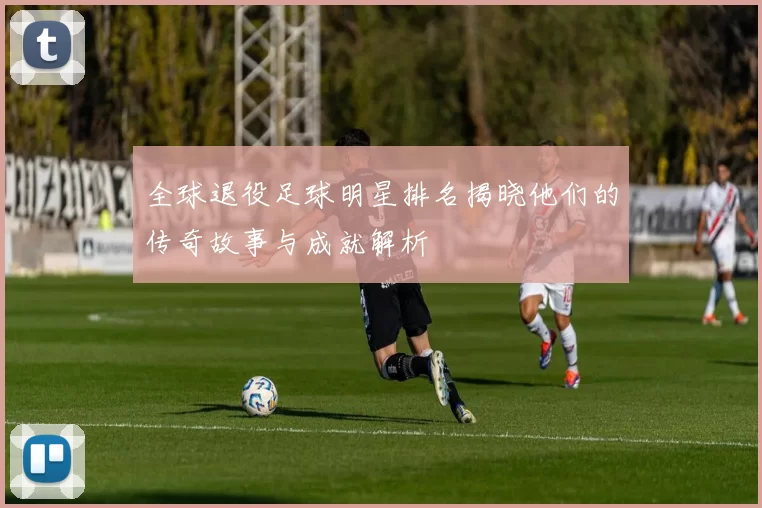 全球退役足球明星排名揭晓他们的传奇故事与成就解析