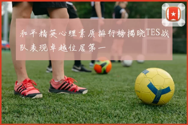 和平精英心理素质排行榜揭晓TES战队表现卓越位居第一