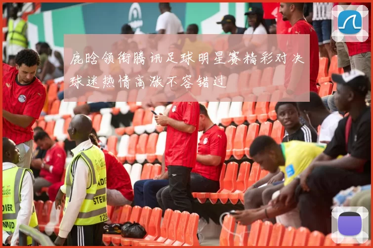 鹿晗领衔腾讯足球明星赛精彩对决球迷热情高涨不容错过