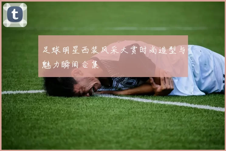 足球明星西装风采大赏时尚造型与魅力瞬间合集